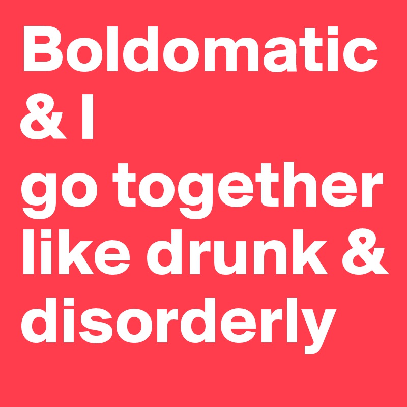 Boldomatic & I
go together like drunk & disorderly