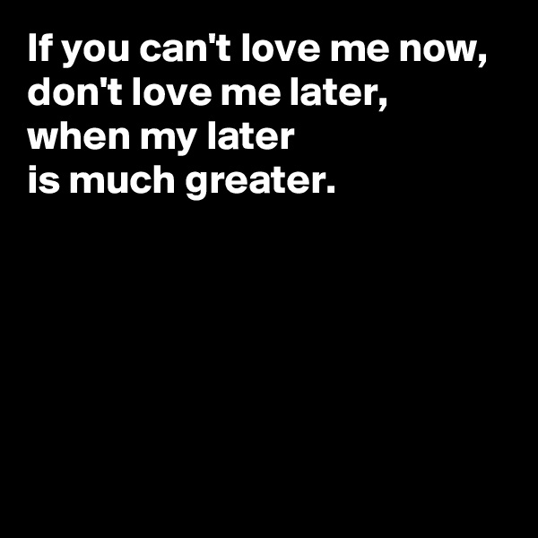 If you can't love me now, 
don't love me later, 
when my later 
is much greater. 





