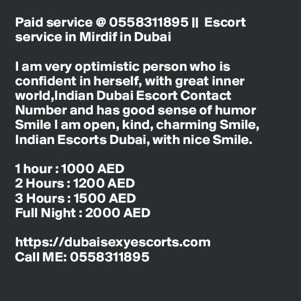 Paid service @ 0558311895 ||  Escort service in Mirdif in Dubai

I am very optimistic person who is confident in herself, with great inner world,Indian Dubai Escort Contact Number and has good sense of humor Smile I am open, kind, charming Smile, Indian Escorts Dubai, with nice Smile. 

1 hour : 1000 AED
2 Hours : 1200 AED
3 Hours : 1500 AED
Full Night : 2000 AED

https://dubaisexyescorts.com
Call ME: 0558311895

