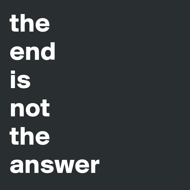 the
end
is
not
the
answer