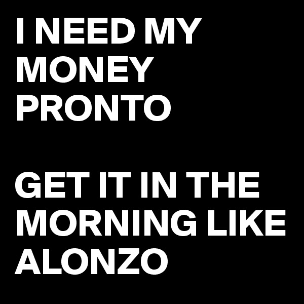 I NEED MY MONEY PRONTO

GET IT IN THE MORNING LIKE ALONZO