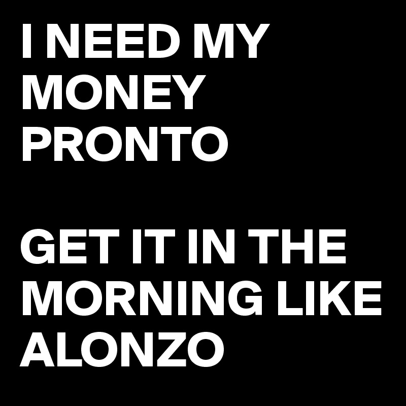 I NEED MY MONEY PRONTO

GET IT IN THE MORNING LIKE ALONZO