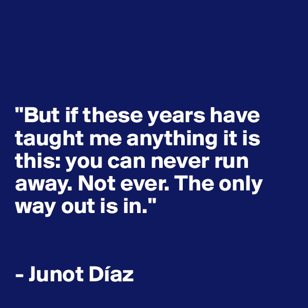 



"But if these years have taught me anything it is this: you can never run away. Not ever. The only way out is in."


- Junot Díaz