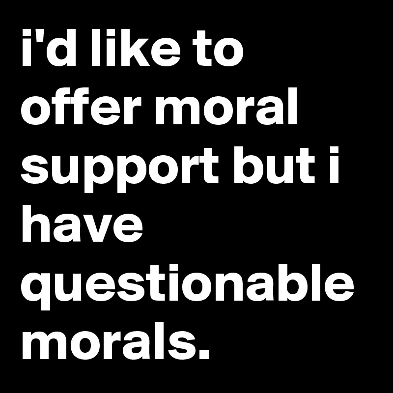 i'd like to offer moral support but i have questionable morals.