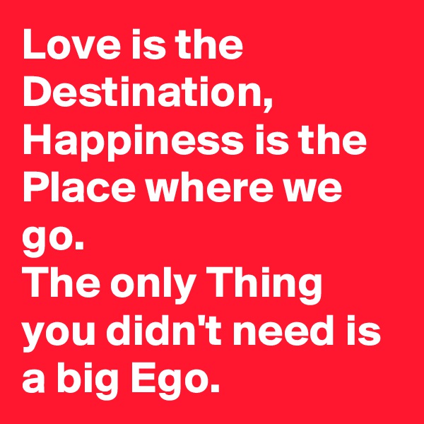 Love is the Destination, Happiness is the Place where we go.
The only Thing you didn't need is a big Ego.