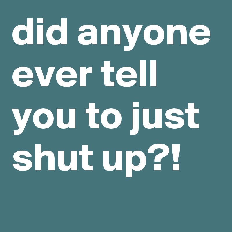 did anyone ever tell you to just shut up?!