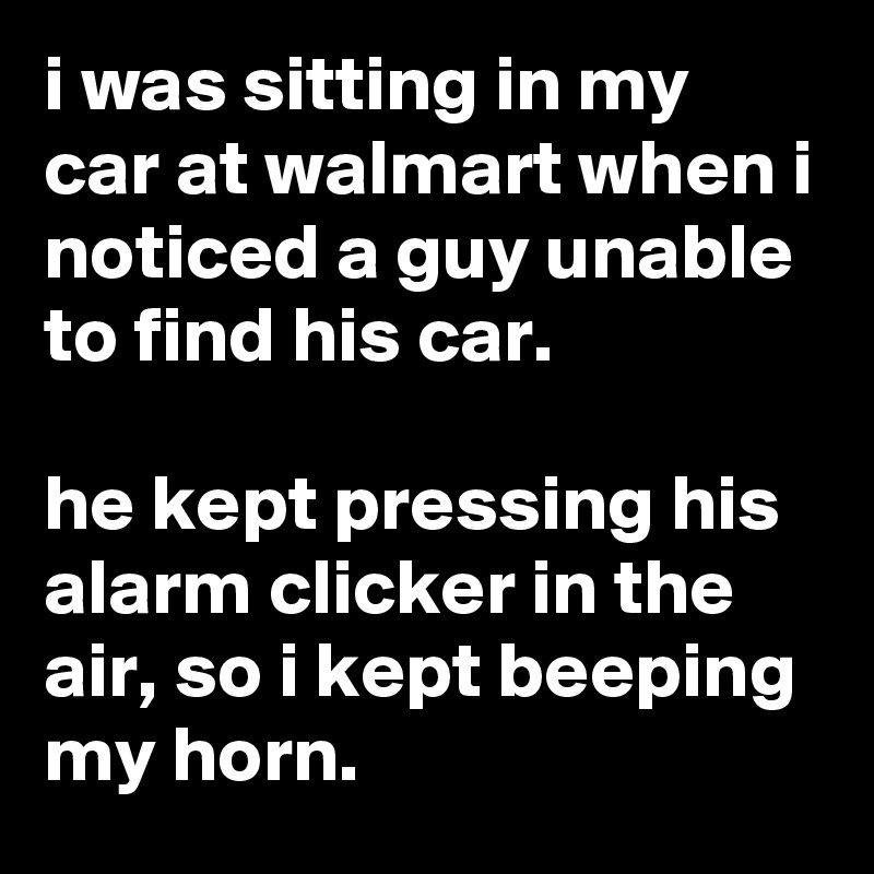 i was sitting in my car at walmart when i noticed a guy unable to find his car.

he kept pressing his alarm clicker in the air, so i kept beeping my horn.