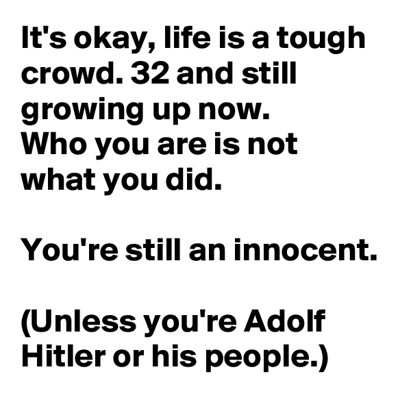 It's okay, life is a tough crowd. 32 and still growing up now.
Who you are is not what you did.

You're still an innocent.

(Unless you're Adolf Hitler or his people.)