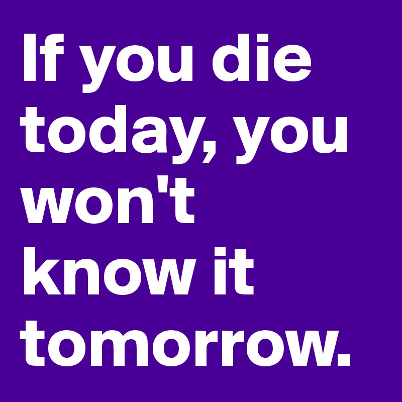 If you die today, you won't know it tomorrow.