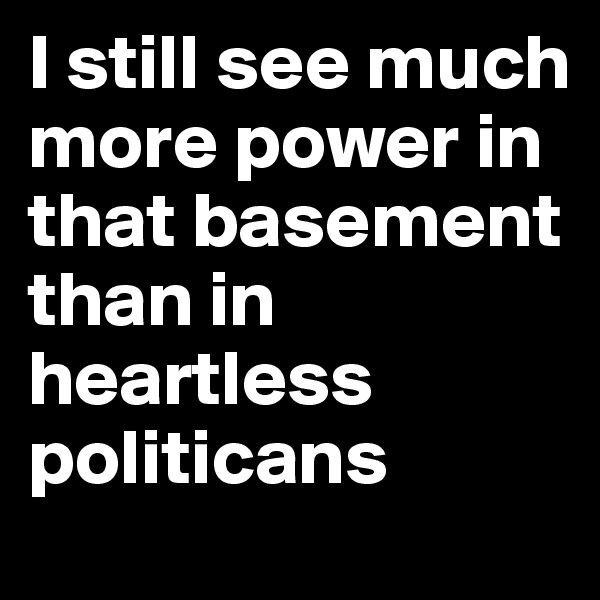 I still see much more power in that basement than in heartless politicans