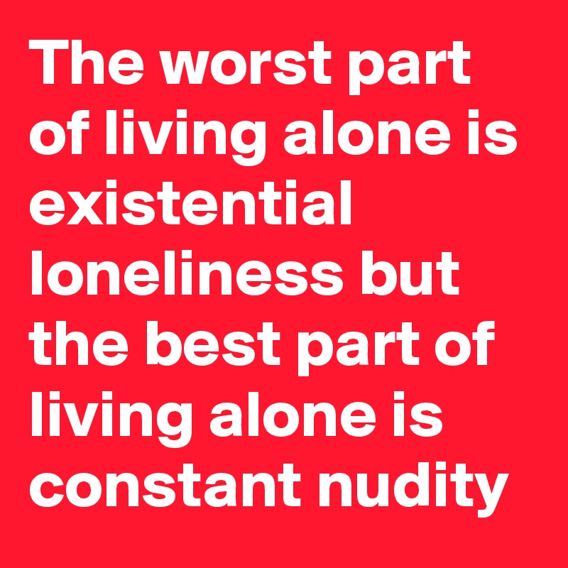 The worst part of living alone is existential loneliness but the best part of living alone is constant nudity