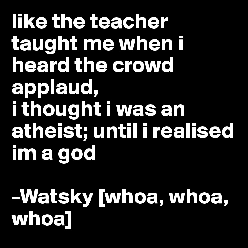 like the teacher taught me when i heard the crowd applaud,
i thought i was an atheist; until i realised im a god

-Watsky [whoa, whoa, whoa]
