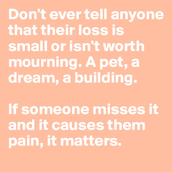 Don't ever tell anyone that their loss is small or isn't worth mourning. A pet, a dream, a building. 

If someone misses it and it causes them pain, it matters.