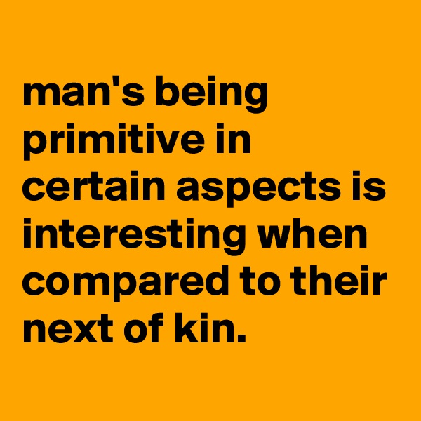 
man's being primitive in certain aspects is interesting when compared to their next of kin.
