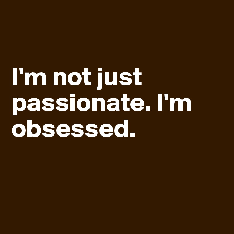 

I'm not just passionate. I'm obsessed.



