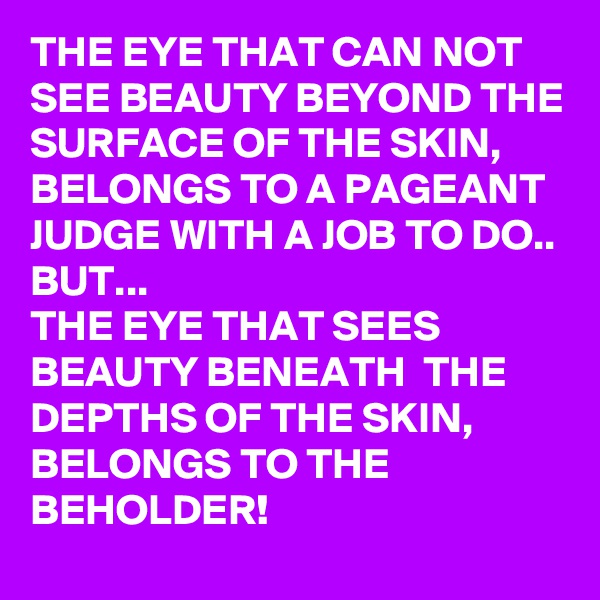 THE EYE THAT CAN NOT SEE BEAUTY BEYOND THE SURFACE OF THE SKIN, BELONGS TO A PAGEANT JUDGE WITH A JOB TO DO..
BUT...
THE EYE THAT SEES BEAUTY BENEATH  THE DEPTHS OF THE SKIN, BELONGS TO THE BEHOLDER!