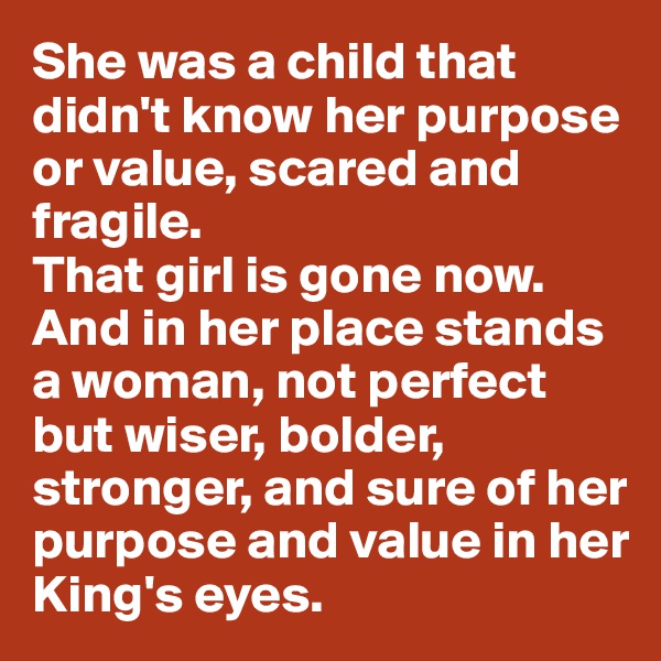 She was a child that didn't know her purpose or value, scared and fragile.
That girl is gone now. 
And in her place stands a woman, not perfect but wiser, bolder, stronger, and sure of her purpose and value in her King's eyes. 