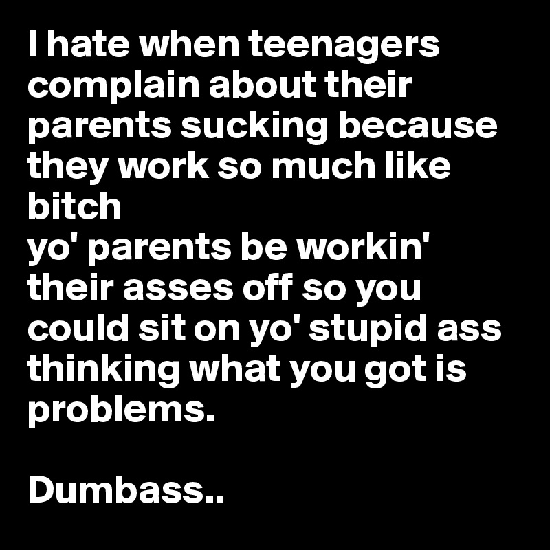I hate when teenagers complain about their parents sucking because they work so much like bitch
yo' parents be workin' their asses off so you could sit on yo' stupid ass thinking what you got is problems.

Dumbass..