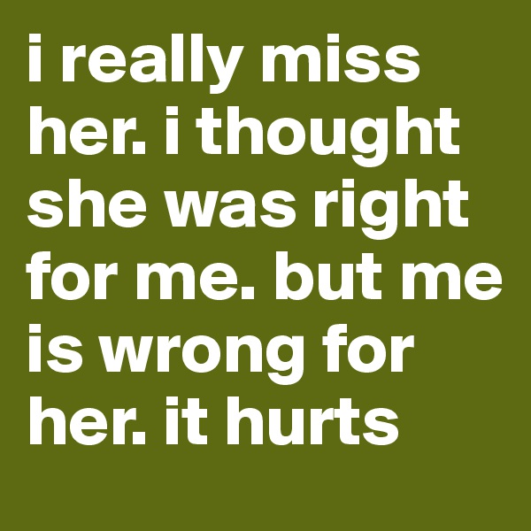 i really miss her. i thought she was right for me. but me is wrong for her. it hurts