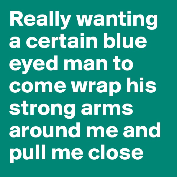 Really wanting a certain blue eyed man to come wrap his strong arms around me and pull me close