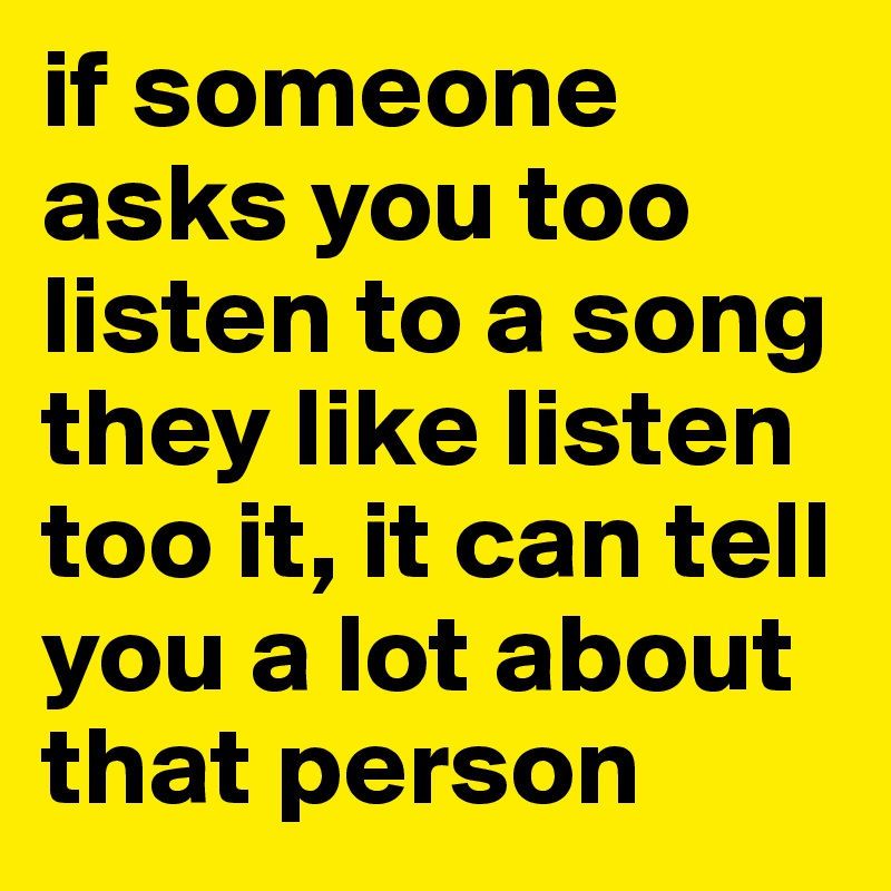 if someone asks you too listen to a song they like listen too it, it can tell you a lot about that person