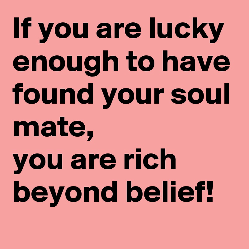 If you are lucky enough to have found your soul mate, 
you are rich beyond belief! 