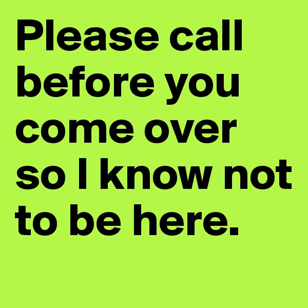 Please call before you come over so I know not to be here.