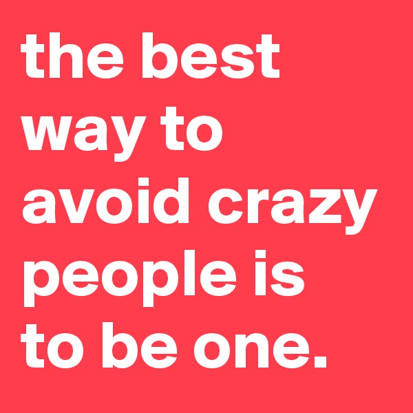 the best way to avoid crazy people is to be one.