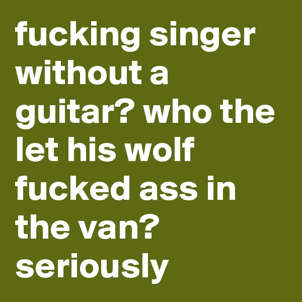 fucking singer without a guitar? who the let his wolf fucked ass in the van? seriously