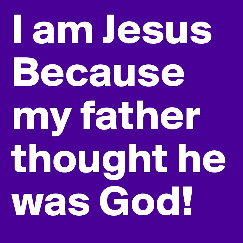I am Jesus
Because my father thought he was God!