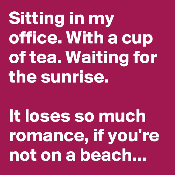 Sitting in my office. With a cup of tea. Waiting for the sunrise.

It loses so much romance, if you're not on a beach...