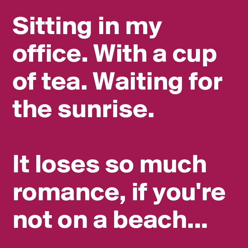 Sitting in my office. With a cup of tea. Waiting for the sunrise.

It loses so much romance, if you're not on a beach...
