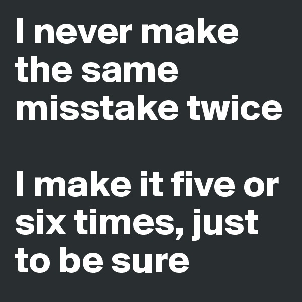 I never make the same misstake twice

I make it five or six times, just to be sure