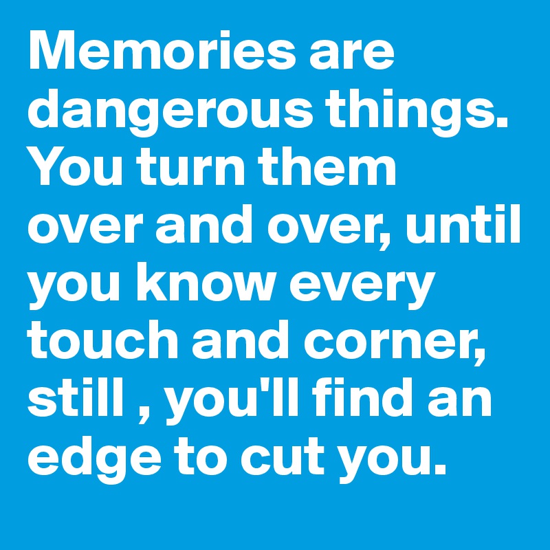 Memories are dangerous things. You turn them over and over, until you know every touch and corner, still , you'll find an edge to cut you. 