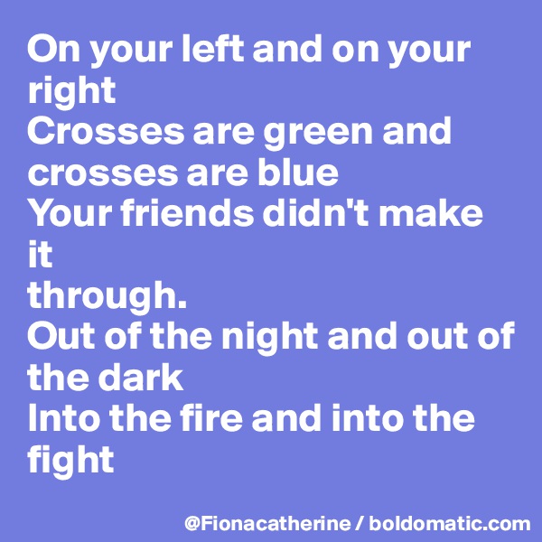 On your left and on your right
Crosses are green and crosses are blue
Your friends didn't make it 
through.
Out of the night and out of 
the dark
Into the fire and into the fight