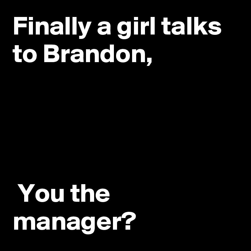Finally a girl talks to Brandon,




 You the manager? 
