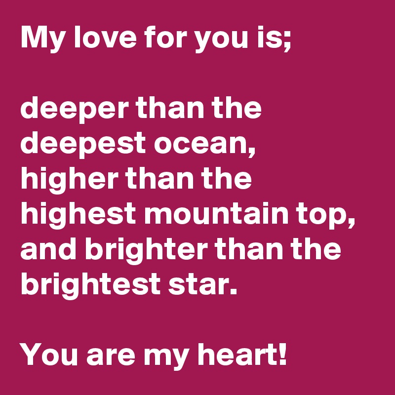 My love for you is;

deeper than the deepest ocean, 
higher than the highest mountain top,
and brighter than the brightest star.
                  
You are my heart!  