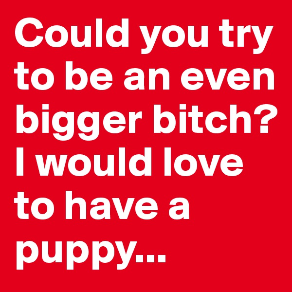 Could you try to be an even bigger bitch? 
I would love to have a puppy...