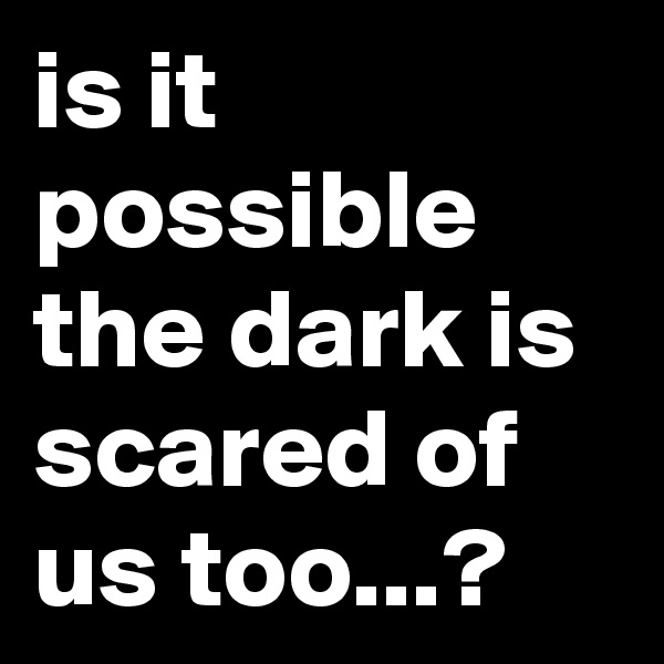 is it possible the dark is scared of us too...?