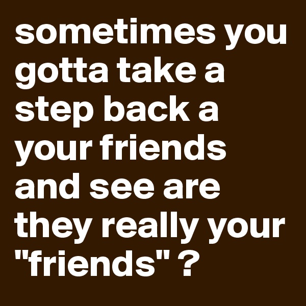 sometimes you gotta take a step back a your friends and see are they really your "friends" ? 