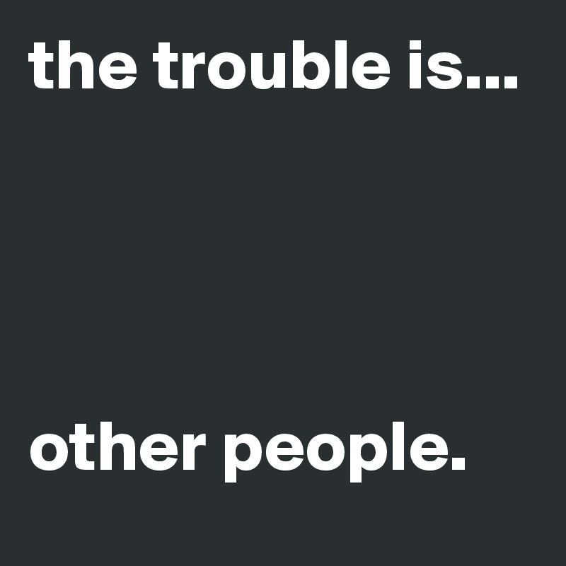 the trouble is... 




other people.