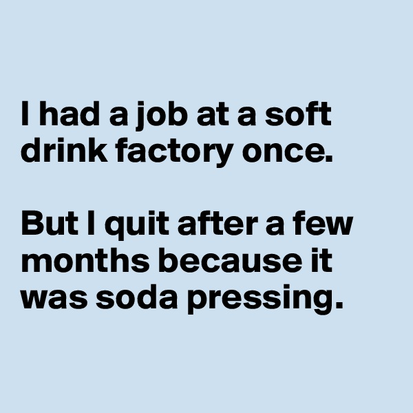 

I had a job at a soft 
drink factory once. 

But I quit after a few 
months because it 
was soda pressing. 

