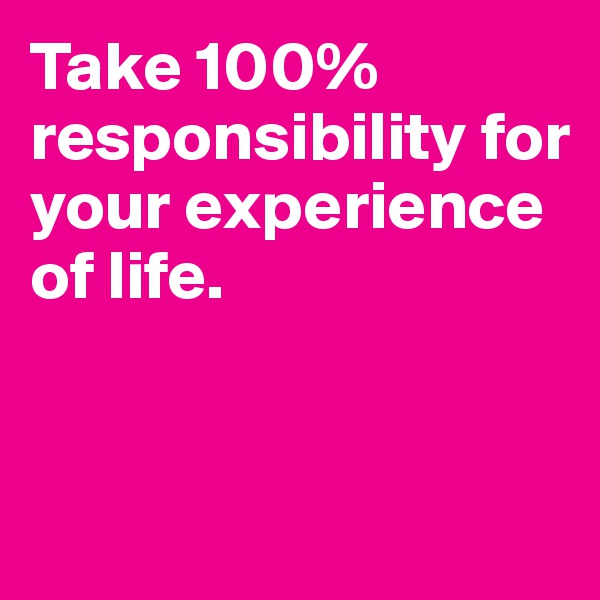 Take 100% responsibility for your experience of life.


