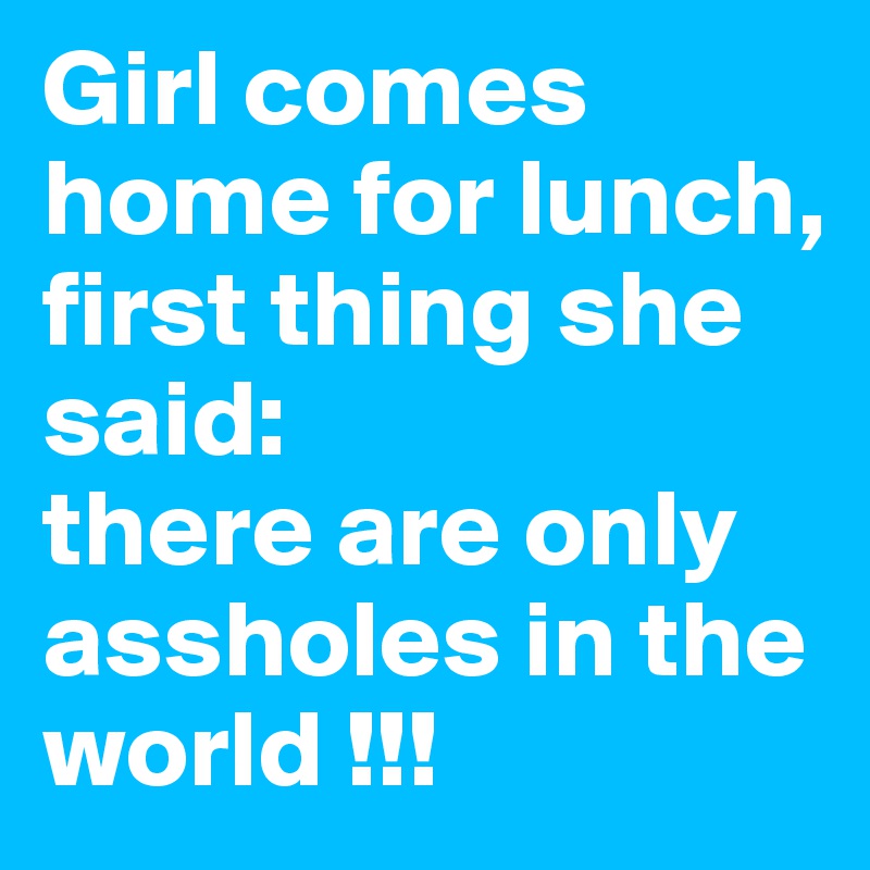Girl comes home for lunch, first thing she said:
there are only assholes in the world !!!