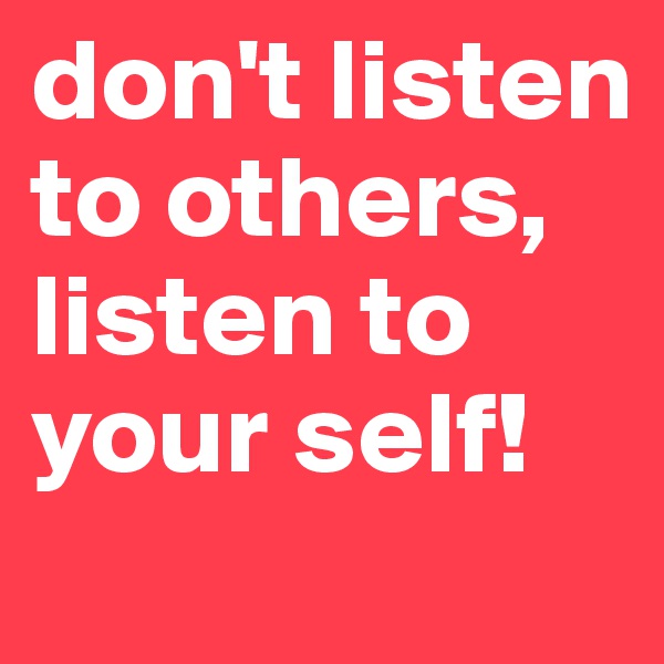 don't listen to others, listen to your self!