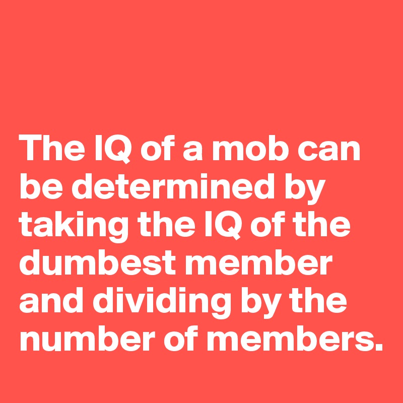 


The IQ of a mob can be determined by taking the IQ of the dumbest member and dividing by the number of members.