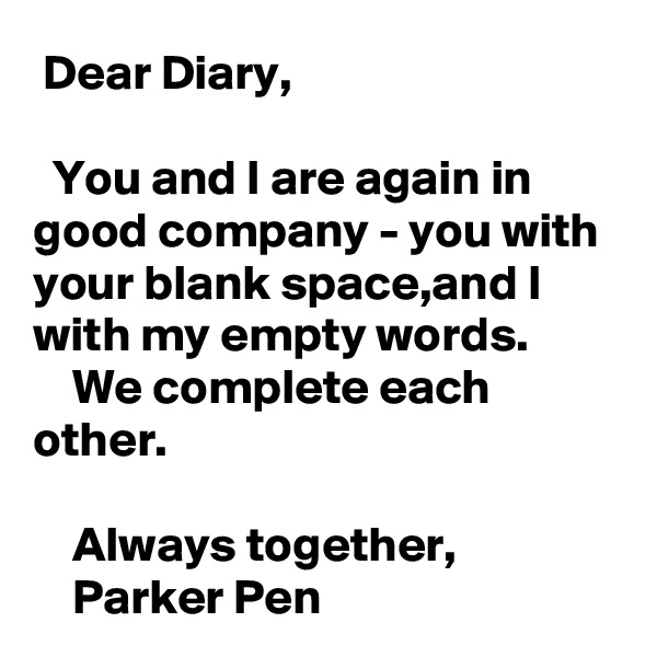  Dear Diary,

  You and I are again in good company - you with your blank space,and I with my empty words.
    We complete each other.

    Always together,
    Parker Pen