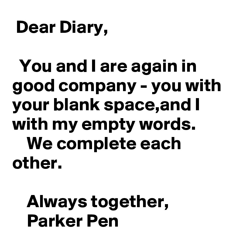  Dear Diary,

  You and I are again in good company - you with your blank space,and I with my empty words.
    We complete each other.

    Always together,
    Parker Pen