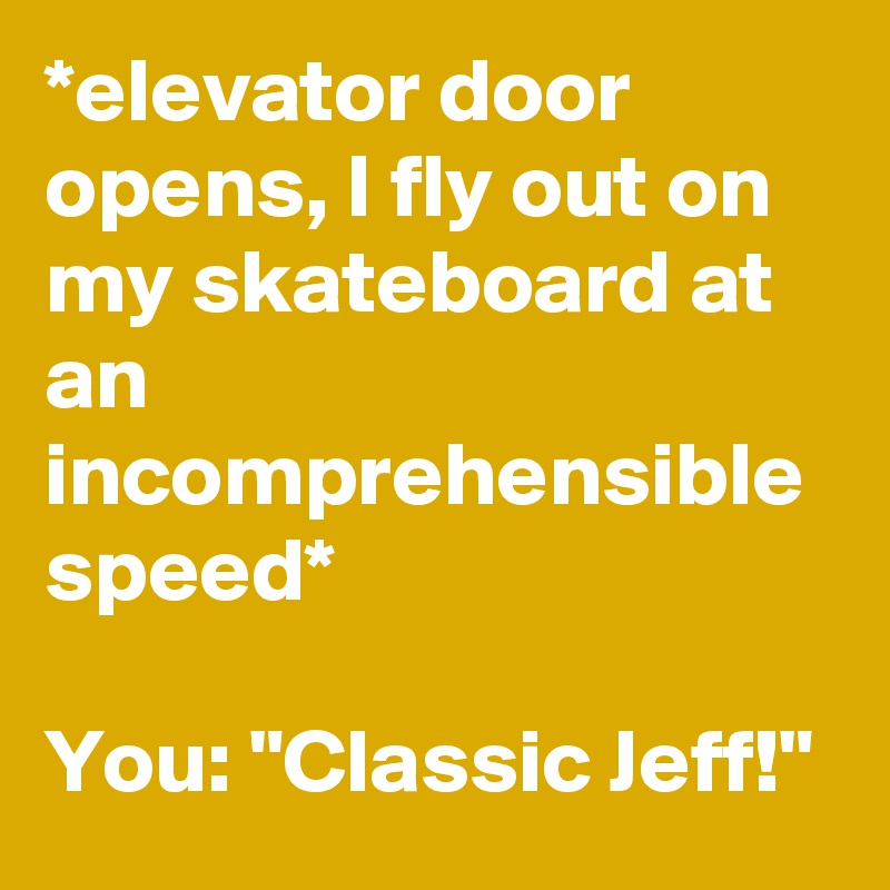*elevator door opens, I fly out on my skateboard at an incomprehensible speed*

You: "Classic Jeff!"