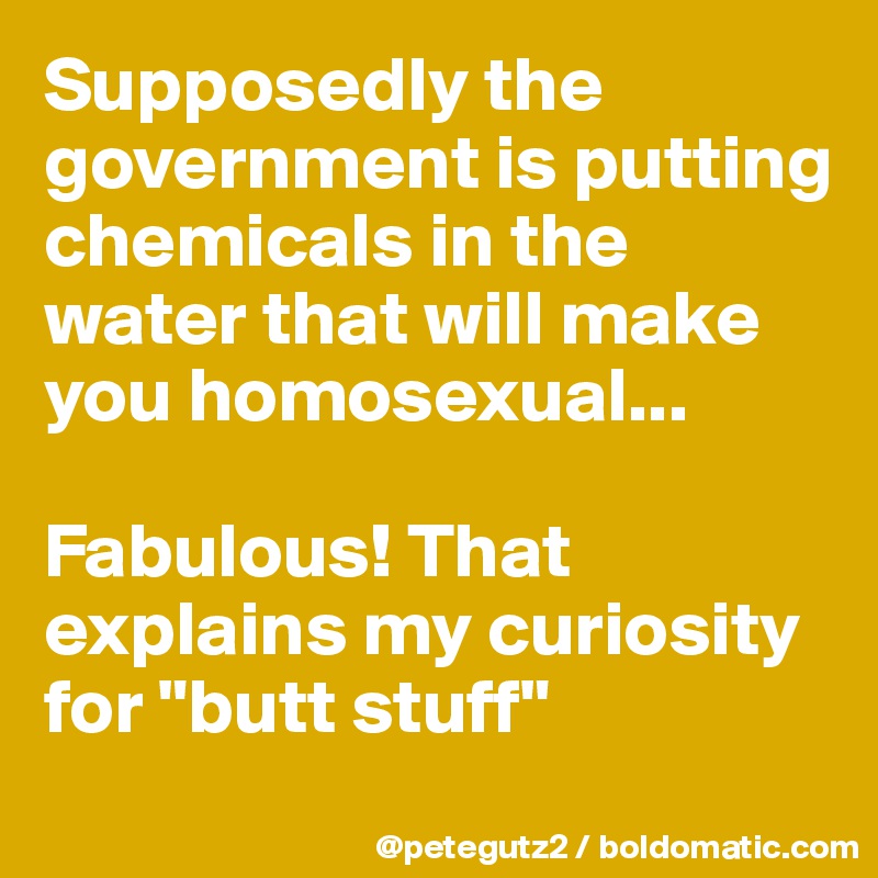 Supposedly the government is putting chemicals in the water that will make you homosexual...

Fabulous! That explains my curiosity for "butt stuff"